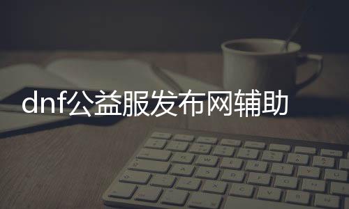 dnf公益服发布网辅助购买（如何购买dnf公益服发布网辅助工具）