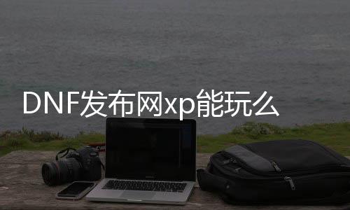 DNF发布网xp能玩么（xp能玩DNF发布网吗2020）