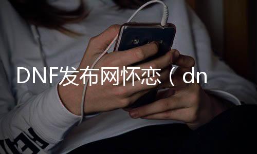 DNF发布网怀恋（dnf怀旧版最新消息）