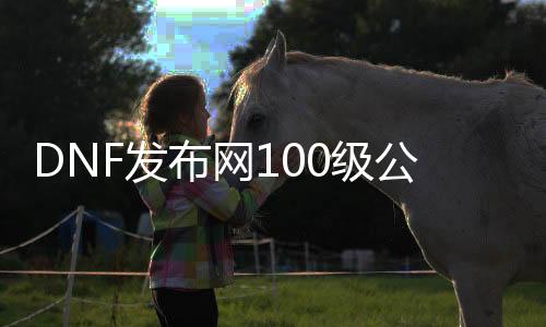 DNF发布网100级公益服（DNF发布网100公益服发布网）