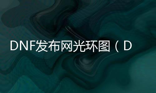 DNF发布网光环图（DNF发布网光环套都有哪些）