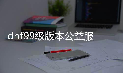 dnf99级版本公益服发布网游戏推荐（dnf公益服发布网100级版本）