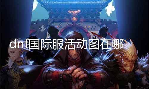 dnf国际服活动图在哪里 寻找dnf国际服最新活动信息