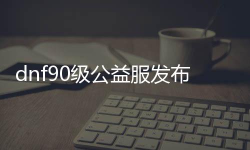 dnf90级公益服发布网网怎么玩,最火的dnf90级公益服发布网网推荐