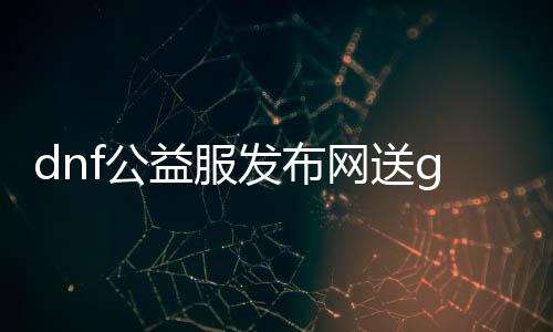 dnf公益服发布网送g,m活动详情,怎么参与dnf公益服发布网送g,m活动