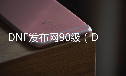 DNF发布网90级（DNF发布网与勇士90b）