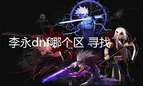 李永dnf哪个区 寻找李永在DNF游戏中所在的服务器